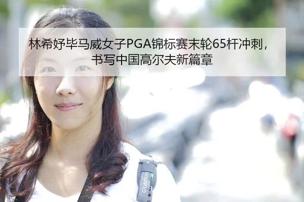 林希妤毕马威女子PGA锦标赛末轮65杆冲刺，书写中国高尔夫新篇章