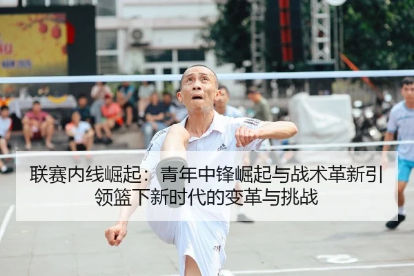 联赛内线崛起：青年中锋崛起与战术革新引领篮下新时代的变革与挑战（leyu）